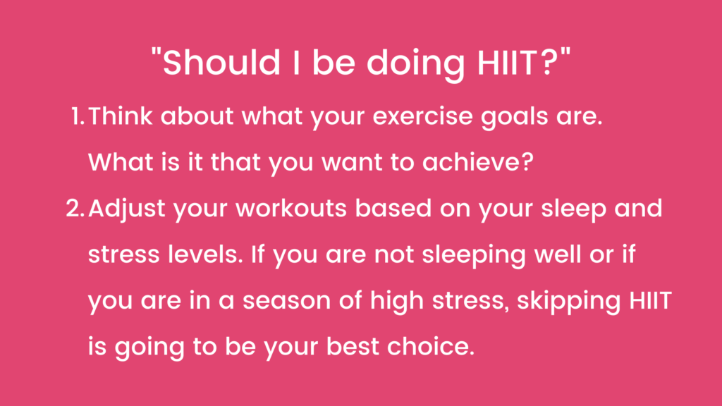 "Should I be doing HIIT?"
Think about what your exercise goals are. What is it that you want to achieve?
Adjust your workouts based on your sleep and stress levels. If you are not sleeping well or if you are in a season of high stress, skipping HIIT is going to be your best choice.
