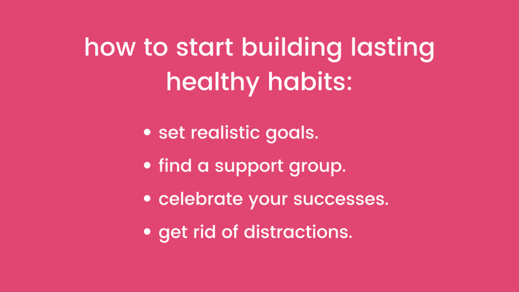 How to start building lasting healthy habits: 
- set realistic goals
- find a support group
- celebrate your successes
- get rid of distractions