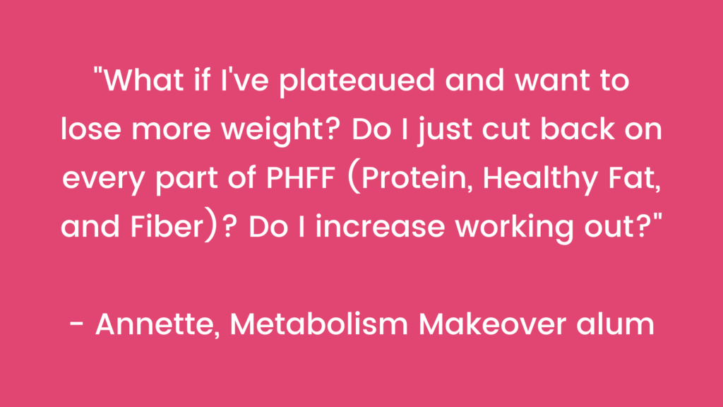 (Protein, Healthy Fat, and Fiber)? Do I increase working out?” - Annette, Metabolism Makeover alum