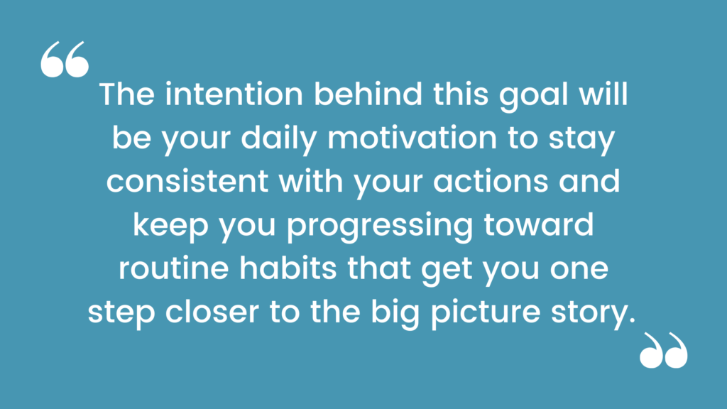 The intention behind this goal will be your daily motivation to stay consistent with your actions and keep you progressing toward routine habits that get you one step closer to the big picture story. 