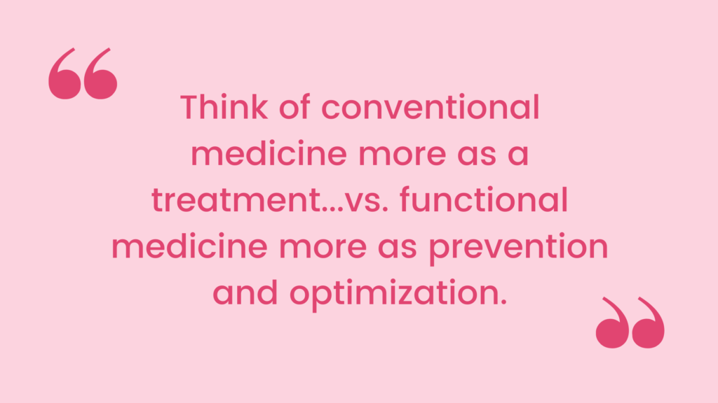 Think of conventional medicine more as a treatment (a pill or surgery for everything that pops up) vs. functional medicine more as prevention and optimization