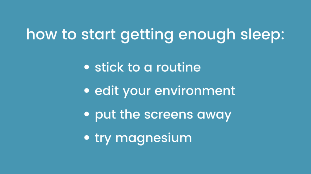 how to start getting enough sleep:
- stick to a routine
- edit your environment
- put the screens away
- try magnesium
