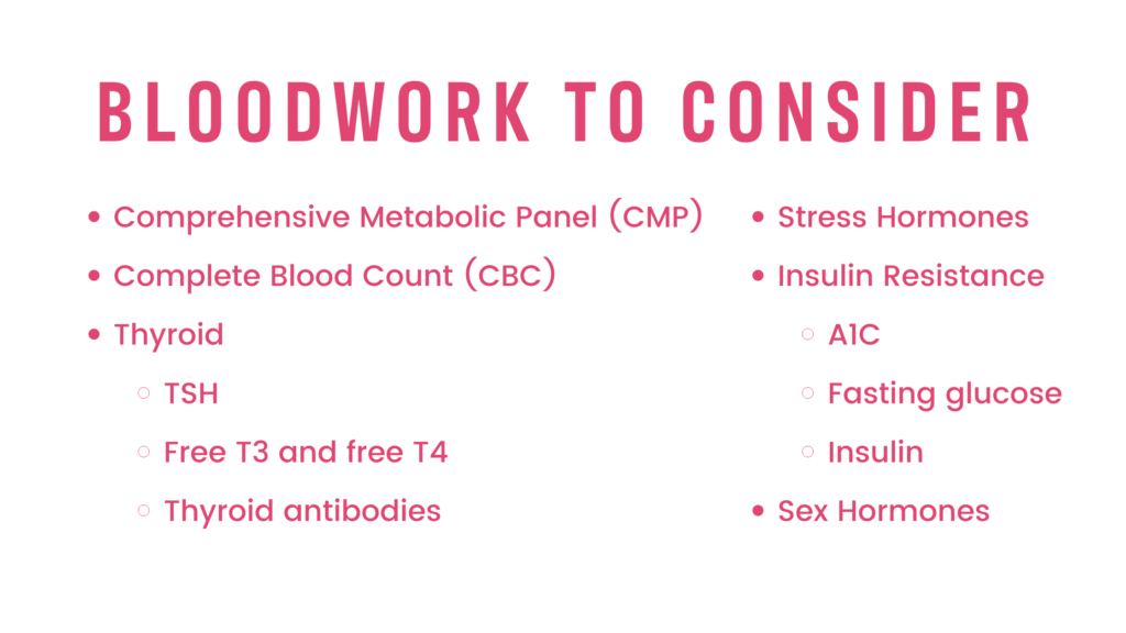 BLOODWORK TO CONSIDER:
Comprehensive Metabolic Panel (CMP)
Complete Blood Count (CBC)
Thyroid
TSH
Free T3 and free T4
Thyroid antibodies
Stress Hormones
Insulin Resistance
A1C
Fasting glucose
Insulin
Sex Hormones