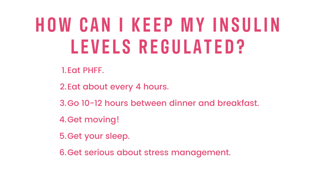 How can I keep my insulin levels regulated?
Eat PHFF.
Eat about every 4 hours.
Go 10-12 hours between dinner and breakfast. 
Get moving!
Get your sleep.
Get serious about stress management. 