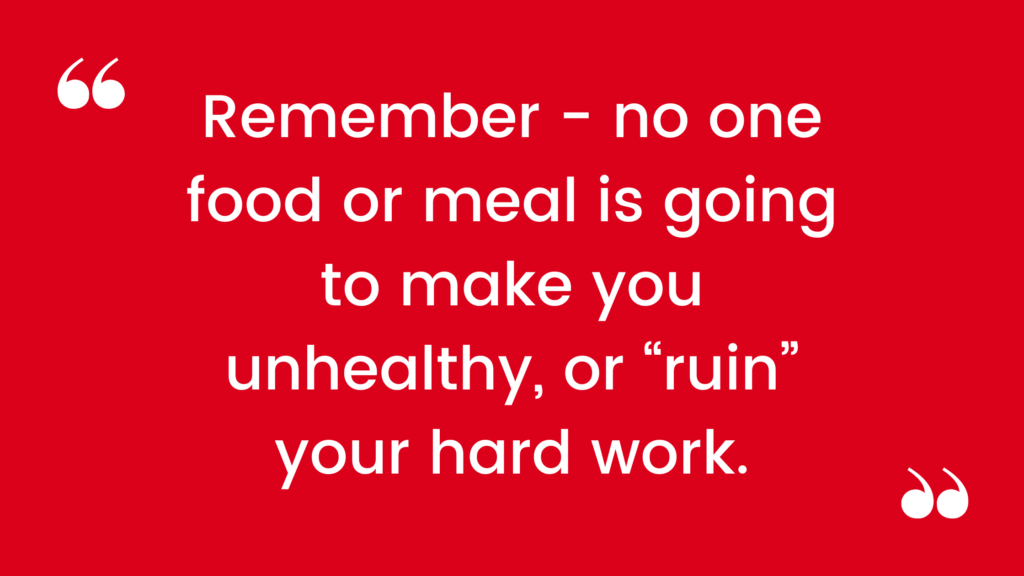 Remember - no one food or meal is going to make you unhealthy, or “ruin” your hard work.