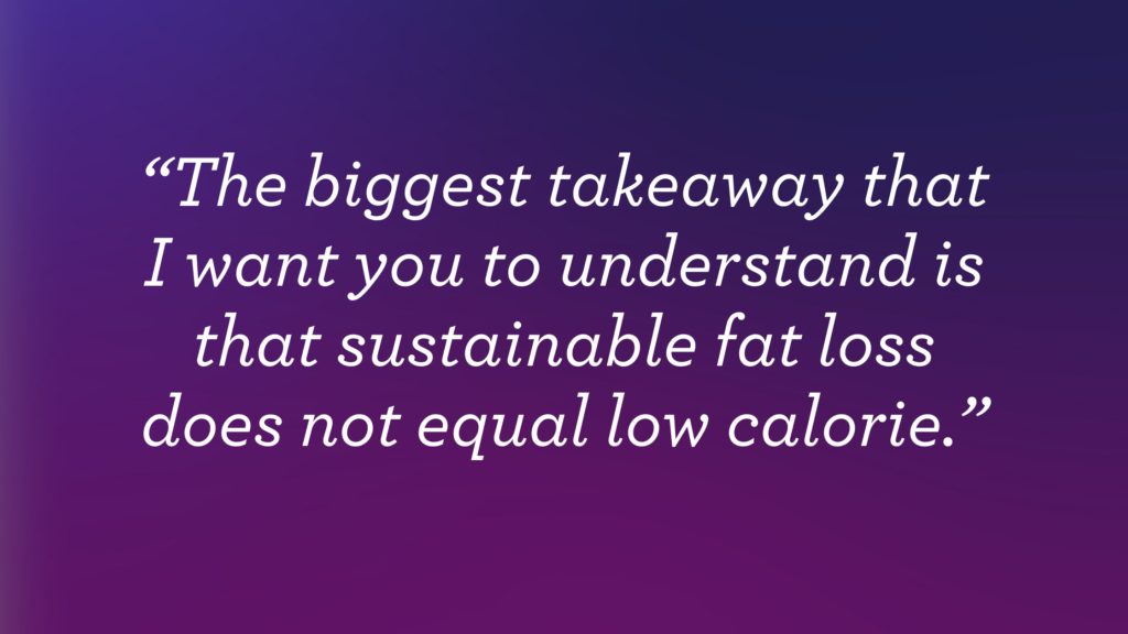 "The biggest takeaway that I want you to understand is that sustainable fat loss does not equal low calorie."