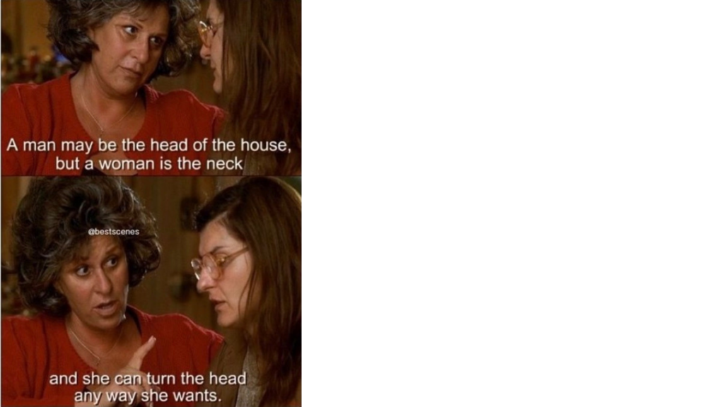 A woman talking to her daughter, from a scene in "My Big Fat Greek Wedding".

the mom talks to her daughter about her stubborn father. 

The mother says, “A man may be the head of the house, but a woman is the neck, and she can turn the head any she wants.”