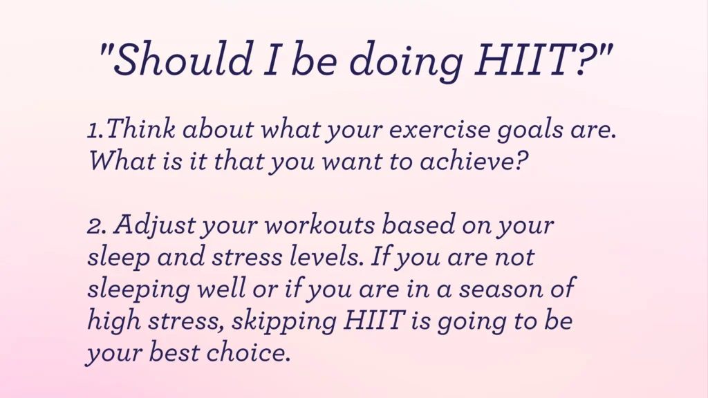 "Should I be doing HIIT?"

Think about what your exercise goals are. What is it that you want to achieve?

Adjust your workouts based on your sleep and stress levels. If you are not sleeping well or if you are in a season of high stress, skipping HIIT is going to be your best choice.
